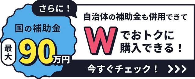 国の補助金最大90万円さらに!自治体の補助金も併用できてWでお得に購入できる!いますぐチェック
